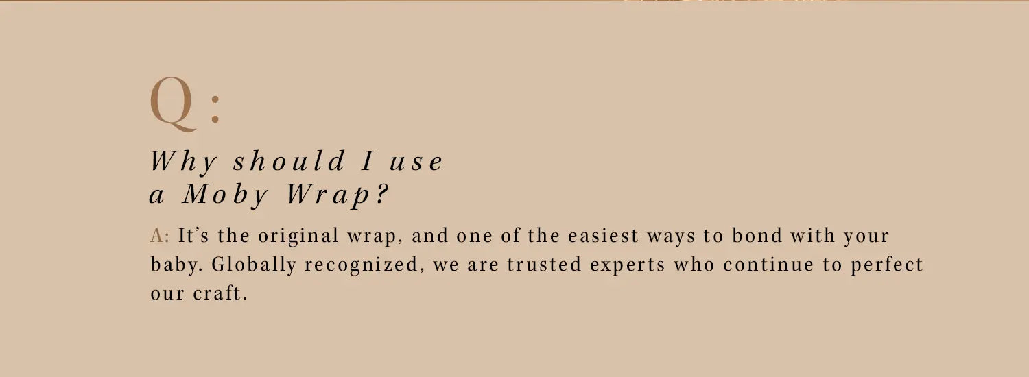 q: why should i use a moby wrap? a: it's the original wrap, and one of the easiest ways to bond with your baby. globally recognized, we are the trusted experts who continue to perfect our craft.