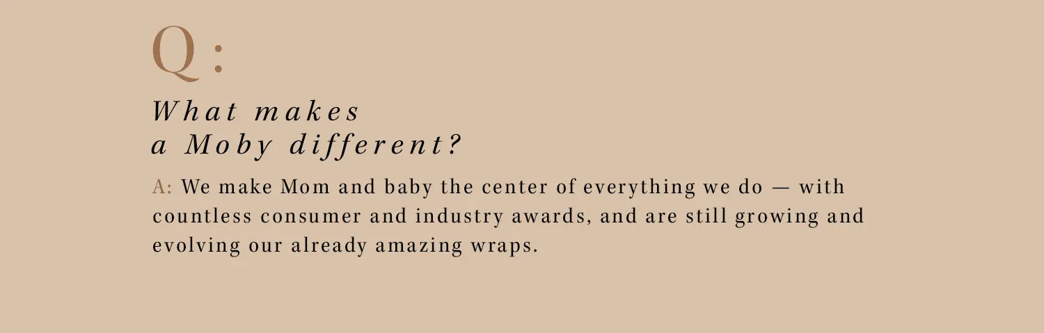 q: what makes a moby different? a: we make mom and baby the center of everything we do - with countless consumer and industry awards, and are still growing and evolving our already amazing wraps.