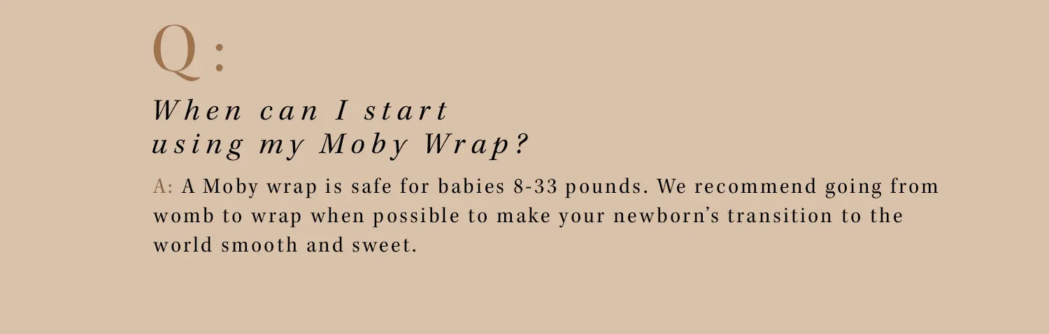 q: when can i start using my moby wrap? a: a moby wrap is safe for babies 8 - 33 pounds. We recommend going from womb to wrap when possible to make your newborn's transition to the world smooth and sweet.